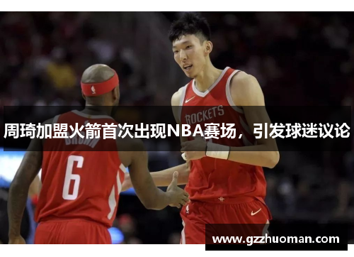 周琦加盟火箭首次出现NBA赛场，引发球迷议论